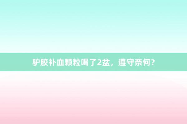 驴胶补血颗粒喝了2盆，遵守奈何？